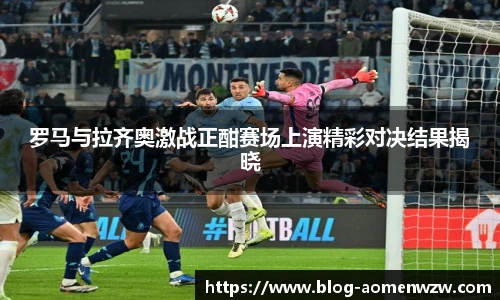 罗马与拉齐奥激战正酣赛场上演精彩对决结果揭晓