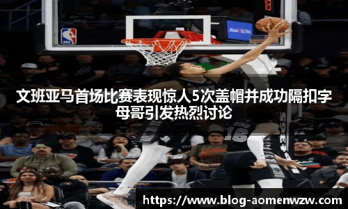文班亚马首场比赛表现惊人5次盖帽并成功隔扣字母哥引发热烈讨论